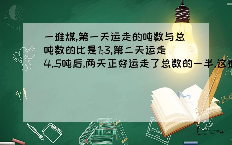 一堆煤,第一天运走的吨数与总吨数的比是1:3,第二天运走4.5吨后,两天正好运走了总数的一半,这堆煤有多少吨?