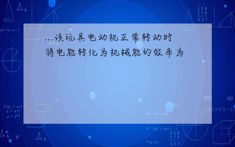 ...该玩具电动机正常转动时将电能转化为机械能的效率为