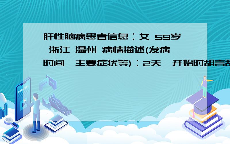 肝性脑病患者信息：女 59岁 浙江 温州 病情描述(发病时间、主要症状等)：2天,开始时胡言乱语,第二天神识不清.嘴巴一