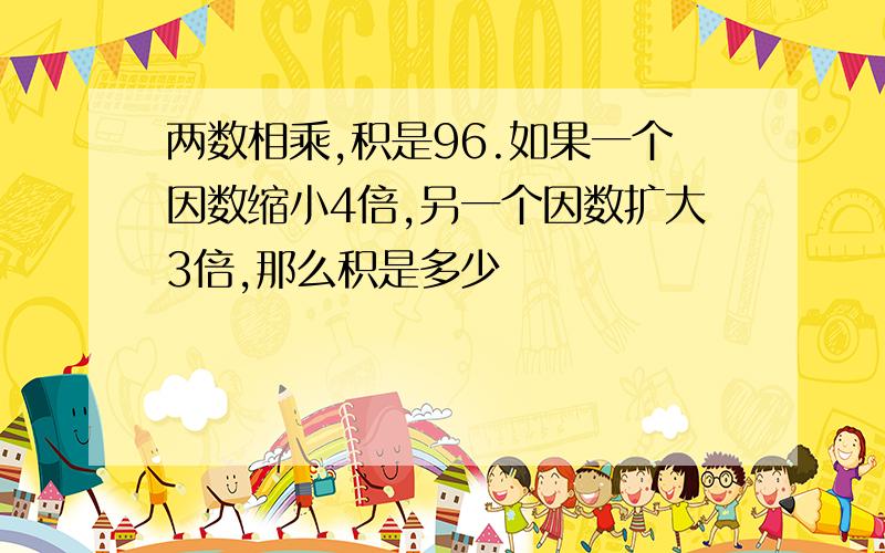 两数相乘,积是96.如果一个因数缩小4倍,另一个因数扩大3倍,那么积是多少