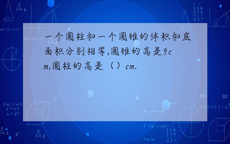 一个圆柱和一个圆锥的体积和底面积分别相等,圆锥的高是9cm,圆柱的高是（）cm.