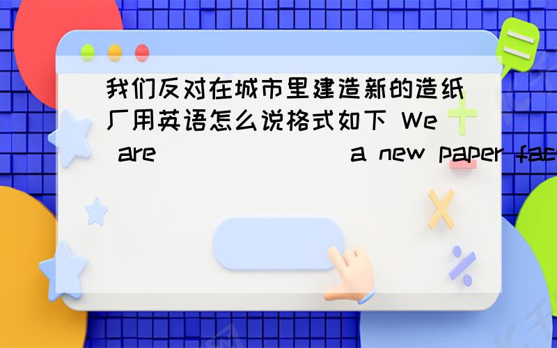 我们反对在城市里建造新的造纸厂用英语怎么说格式如下 We are ___ ___ a new paper factory