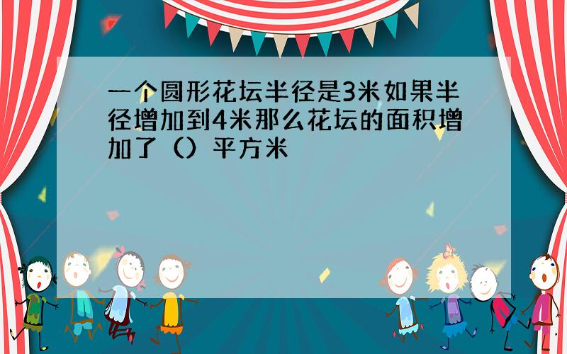 一个圆形花坛半径是3米如果半径增加到4米那么花坛的面积增加了（）平方米