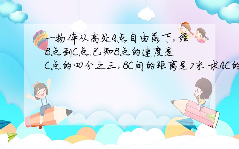 一物体从高处A点自由落下,经B点到C点.已知B点的速度是C点的四分之三,BC间的距离是7米.求AC的距离?...