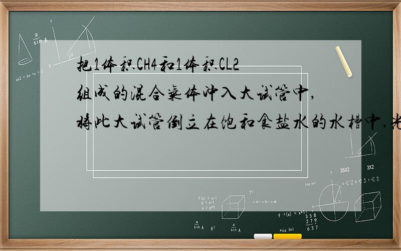 把1体积CH4和1体积CL2组成的混合气体冲入大试管中,将此大试管倒立在饱和食盐水的水槽中,光照