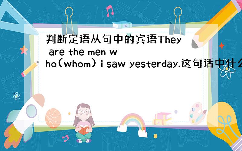 判断定语从句中的宾语They are the men who(whom) i saw yesterday.这句话中什么是