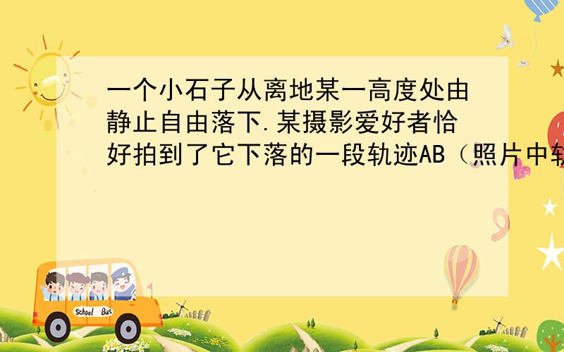 一个小石子从离地某一高度处由静止自由落下.某摄影爱好者恰好拍到了它下落的一段轨迹AB（照片中轨迹长度与实际长度相等）.该