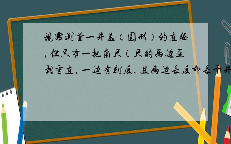 现需测量一井盖（圆形）的直径，但只有一把角尺（尺的两边互相垂直，一边有刻度，且两边长度都长于井盖半径）．请配合图形、文字