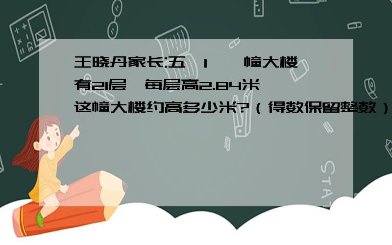 王晓丹家长:五、1、一幢大楼有21层,每层高2.84米,这幢大楼约高多少米?（得数保留整数） 2、