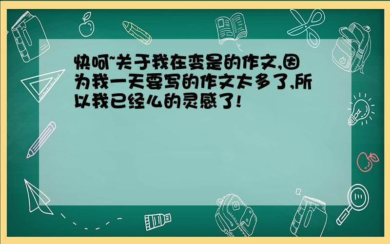 快呵~关于我在变是的作文,因为我一天要写的作文太多了,所以我已经么的灵感了!