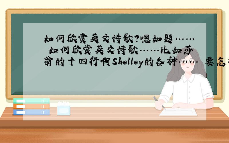 如何欣赏英文诗歌?嗯如题…… 如何欣赏英文诗歌……比如莎翁的十四行啊Shelley的各种…… 要怎样做才算真正欣赏了（英