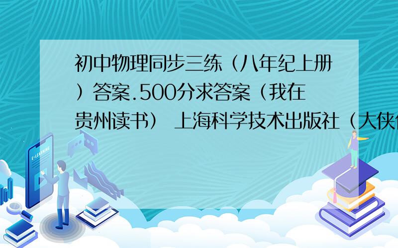 初中物理同步三练（八年纪上册）答案.500分求答案（我在贵州读书） 上海科学技术出版社（大侠们帮帮忙啊,我明天就要报名了