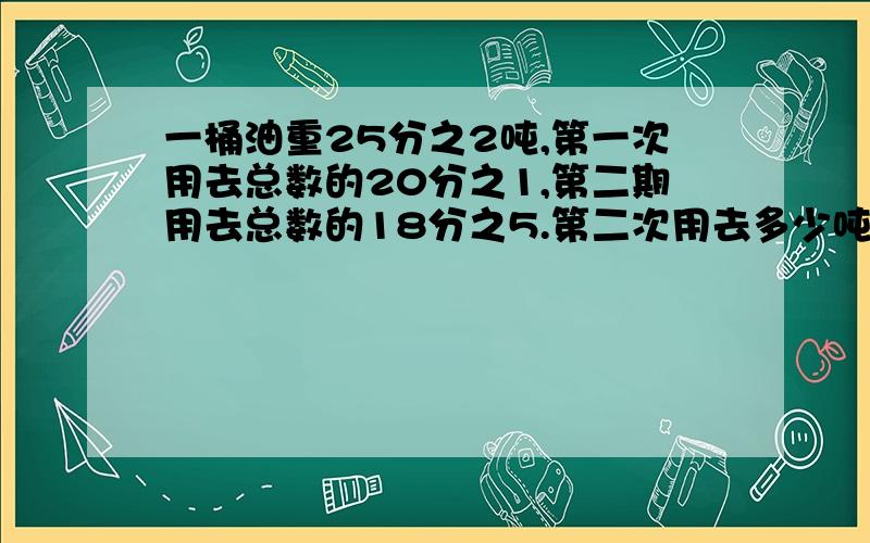 一桶油重25分之2吨,第一次用去总数的20分之1,第二期用去总数的18分之5.第二次用去多少吨