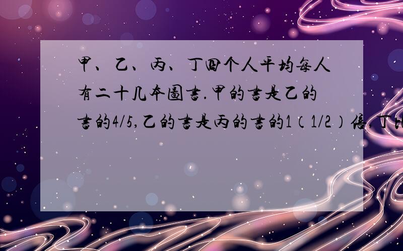 甲、乙、丙、丁四个人平均每人有二十几本图书.甲的书是乙的书的4/5,乙的书是丙的书的1（1/2）倍,丁比丙少2本.甲有多