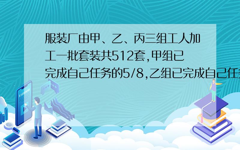 服装厂由甲、乙、丙三组工人加工一批套装共512套,甲组已完成自己任务的5/8,乙组已完成自己任务的1/4,丙组已完成自己