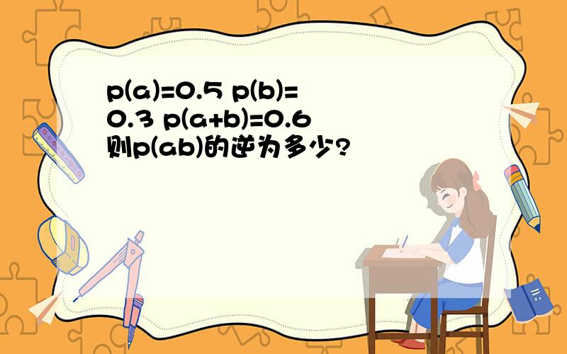 p(a)=0.5 p(b)=0.3 p(a+b)=0.6则p(ab)的逆为多少?