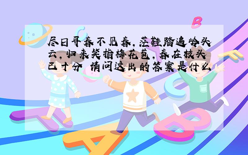 尽日寻春不见春,茫鞋踏遍岭头云,归来笑指梅花苞,春在枝头已十分 请问这出的答案是什么