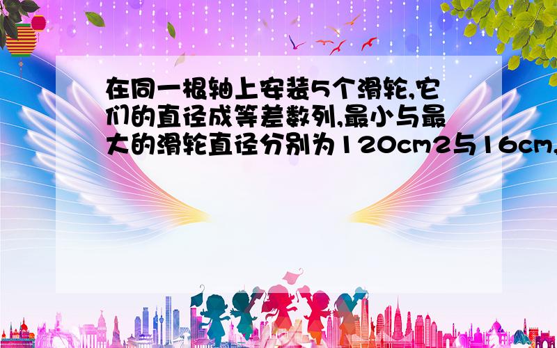 在同一根轴上安装5个滑轮,它们的直径成等差数列,最小与最大的滑轮直径分别为120cm2与16cm,求中间三...