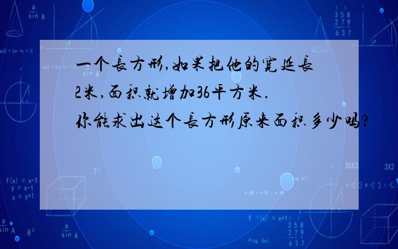 一个长方形,如果把他的宽延长2米,面积就增加36平方米.你能求出这个长方形原来面积多少吗?