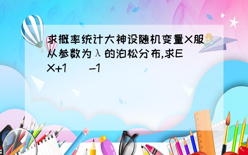 求概率统计大神设随机变量X服从参数为λ的泊松分布,求E（X+1）^-1