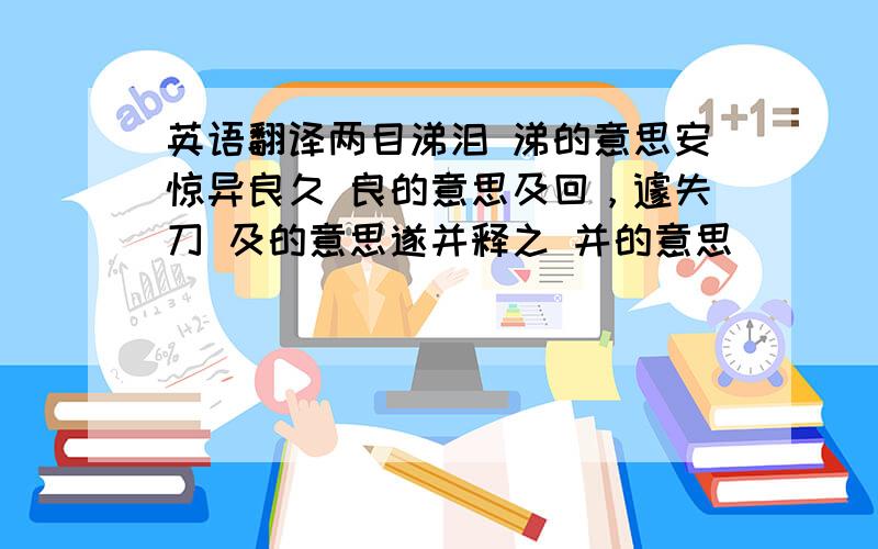 英语翻译两目涕泪 涕的意思安惊异良久 良的意思及回，遽失刀 及的意思遂并释之 并的意思