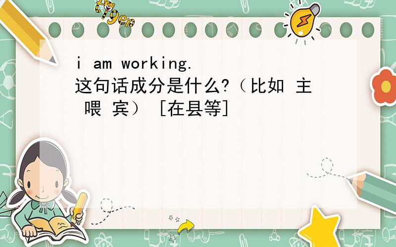 i am working. 这句话成分是什么?（比如 主 喂 宾） [在县等]