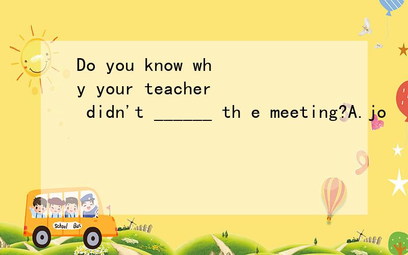 Do you know why your teacher didn't ______ th e meeting?A.jo