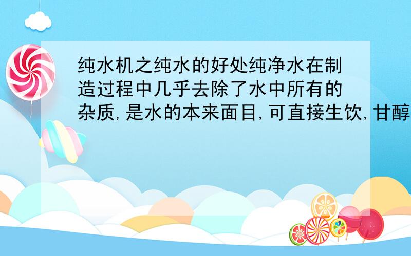 纯水机之纯水的好处纯净水在制造过程中几乎去除了水中所有的杂质,是水的本来面目,可直接生饮,甘醇爽口,对人体的好处是多方面