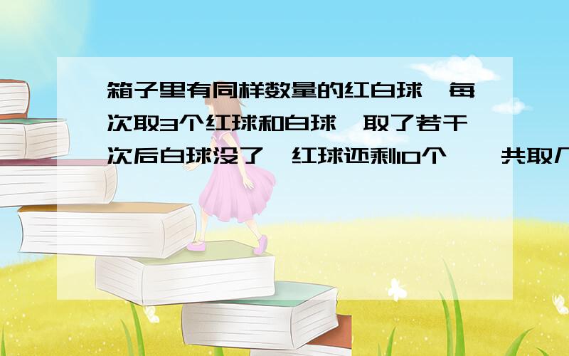 箱子里有同样数量的红白球,每次取3个红球和白球,取了若干次后白球没了,红球还剩10个,一共取几次?