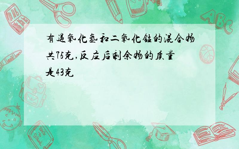 有过氧化氢和二氧化锰的混合物共75克,反应后剩余物的质量是43克