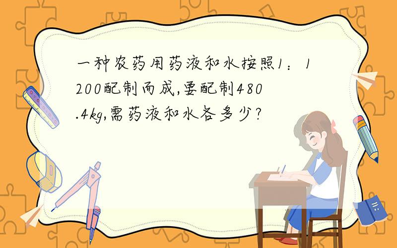 一种农药用药液和水按照1：1200配制而成,要配制480.4kg,需药液和水各多少?