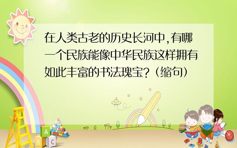 在人类古老的历史长河中,有哪一个民族能像中华民族这样拥有如此丰富的书法瑰宝?（缩句）