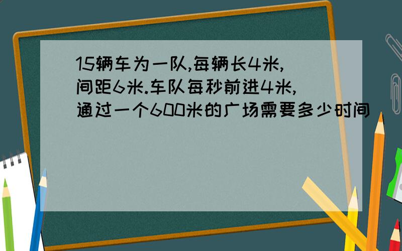 15辆车为一队,每辆长4米,间距6米.车队每秒前进4米,通过一个600米的广场需要多少时间