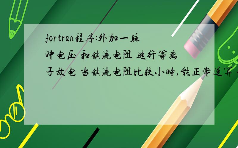 fortran程序:外加一脉冲电压 和镇流电阻 进行等离子放电 当镇流电阻比较小时,能正常运算 但是当电阻达到某一值后