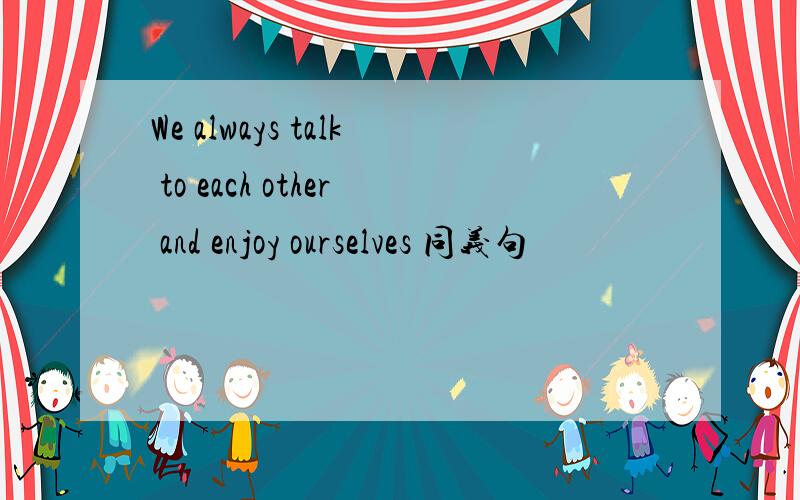 We always talk to each other and enjoy ourselves 同义句