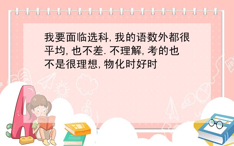 我要面临选科,我的语数外都很平均,也不差.不理解,考的也不是很理想,物化时好时