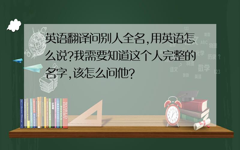 英语翻译问别人全名,用英语怎么说?我需要知道这个人完整的名字,该怎么问他?