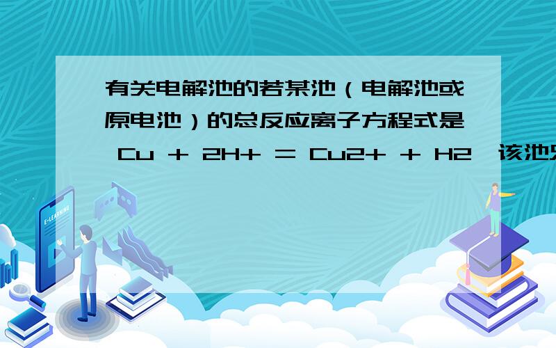 有关电解池的若某池（电解池或原电池）的总反应离子方程式是 Cu + 2H+ = Cu2+ + H2,该池只能是电解池,如