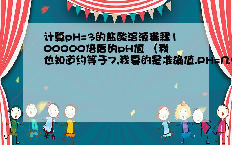 计算pH=3的盐酸溶液稀释100000倍后的pH值 （我也知道约等于7,我要的是准确值.PH=几点几.）.