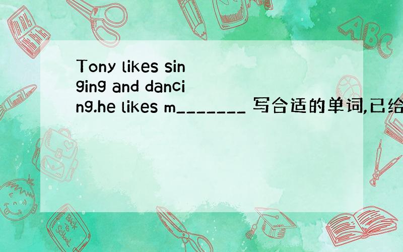 Tony likes singing and dancing.he likes m_______ 写合适的单词,已给单词