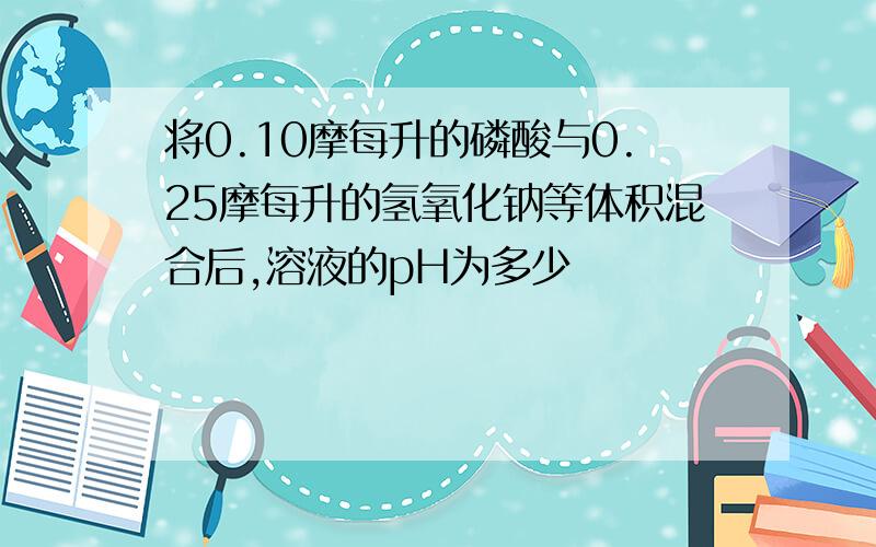 将0.10摩每升的磷酸与0.25摩每升的氢氧化钠等体积混合后,溶液的pH为多少