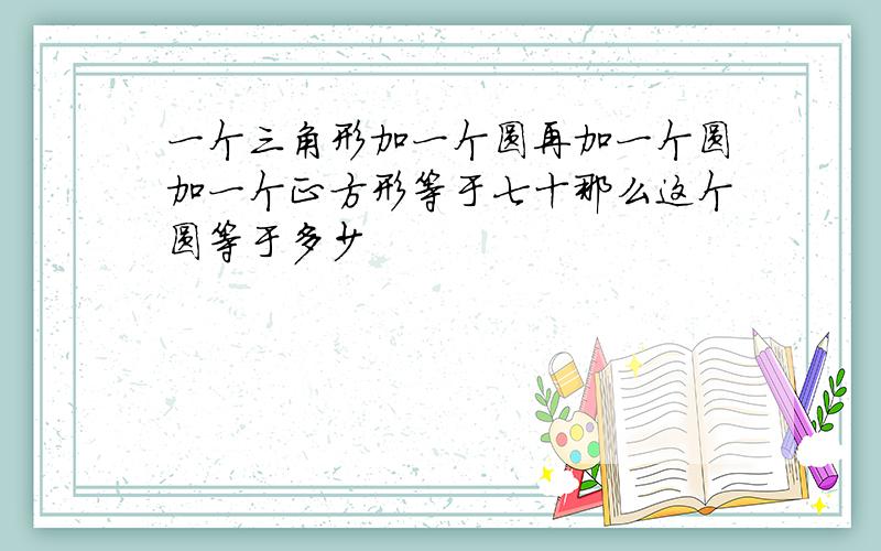 一个三角形加一个圆再加一个圆加一个正方形等于七十那么这个圆等于多少