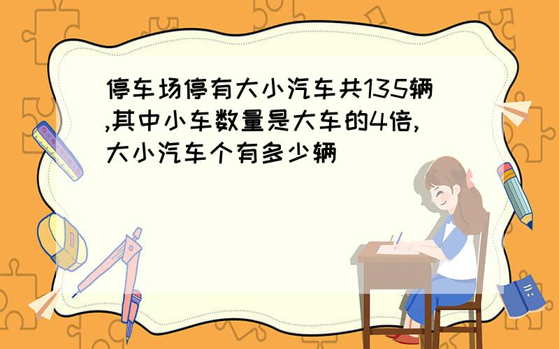 停车场停有大小汽车共135辆,其中小车数量是大车的4倍,大小汽车个有多少辆