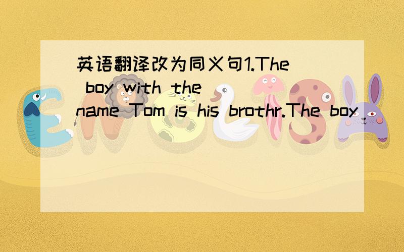 英语翻译改为同义句1.The boy with the name Tom is his brothr.The boy(