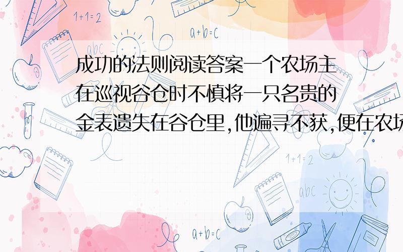 成功的法则阅读答案一个农场主在巡视谷仓时不慎将一只名贵的金表遗失在谷仓里,他遍寻不获,便在农场门口贴了一张告示,要人们帮