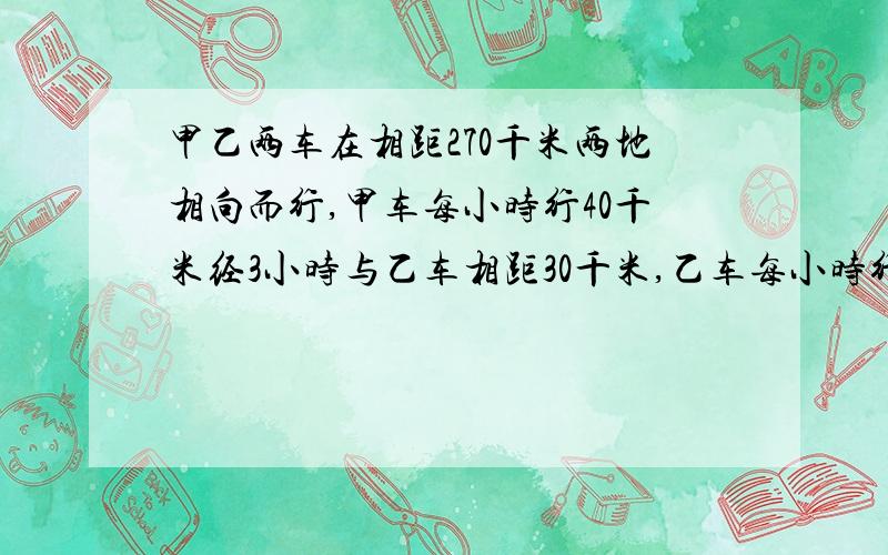 甲乙两车在相距270千米两地相向而行,甲车每小时行40千米经3小时与乙车相距30千米,乙车每小时行多少千米