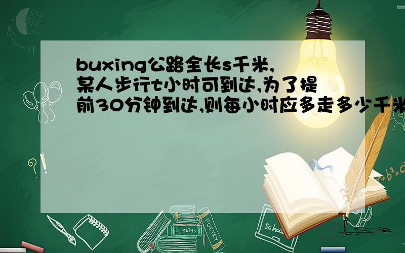 buxing公路全长s千米,某人步行t小时可到达,为了提前30分钟到达,则每小时应多走多少千米