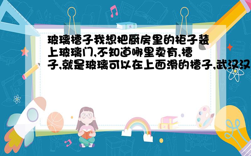 玻璃槽子我想把厨房里的柜子装上玻璃门,不知道哪里卖有,槽子,就是玻璃可以在上面滑的槽子,武汉汉阳王家湾附近哪里有