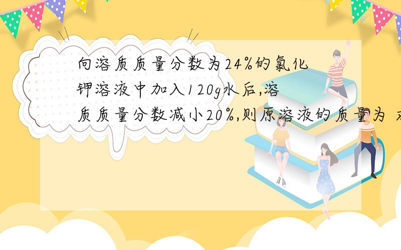 向溶质质量分数为24%的氯化钾溶液中加入120g水后,溶质质量分数减小20%,则原溶液的质量为 求啊,