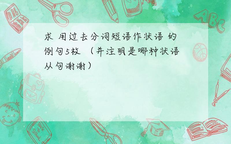 求 用过去分词短语作状语 的例句5枚 （并注明是哪种状语从句谢谢）